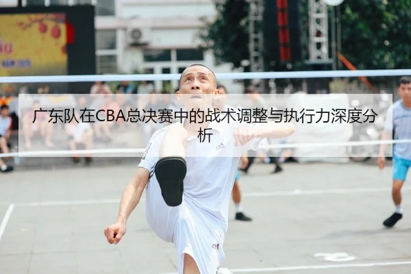 广东队在CBA总决赛中的战术调整与执行力深度分析