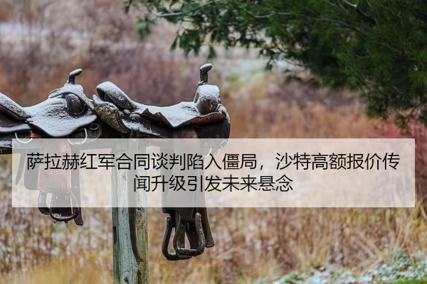 萨拉赫红军合同谈判陷入僵局，沙特高额报价传闻升级引发未来悬念