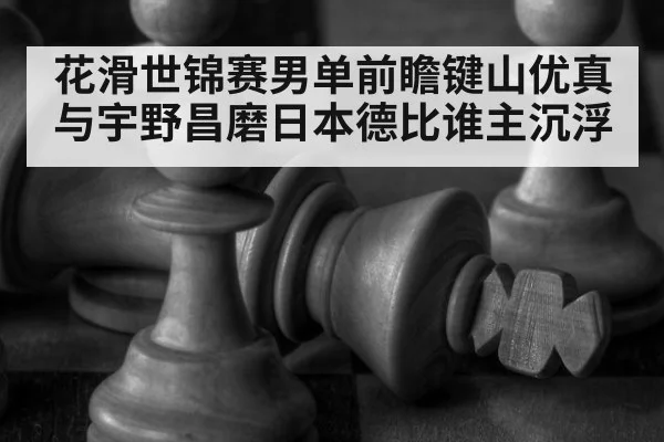 花滑世锦赛男单前瞻键山优真与宇野昌磨日本德比谁主沉浮